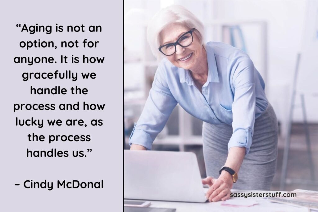 “Aging is not an option, not for anyone. It is how gracefully we handle the process and how lucky we are, as the process handles us.” – Cindy McDonal