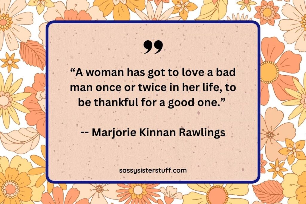 “A woman has got to love a bad man once or twice in her life, to be thankful for a good one.” -- Marjorie Kinnan Rawlings