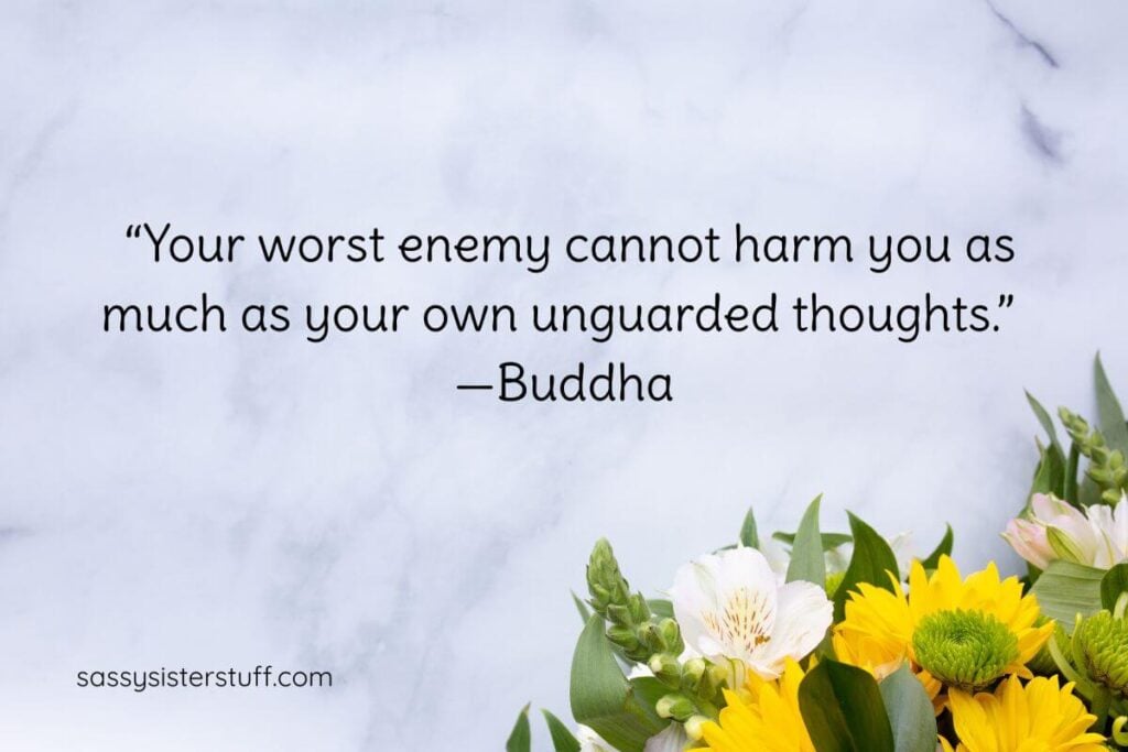 "Your worst enemy cannot harm you as much as your own unguarded thoughts." - Buddha.